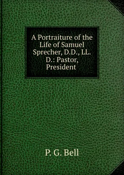 Обложка книги A Portraiture of the Life of Samuel Sprecher, D.D., LL.D.: Pastor, President ., P.G. Bell