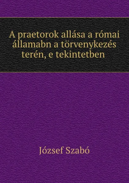 Обложка книги A praetorok allasa a romai allamabn a torvenykezes teren, e tekintetben ., József Szabó