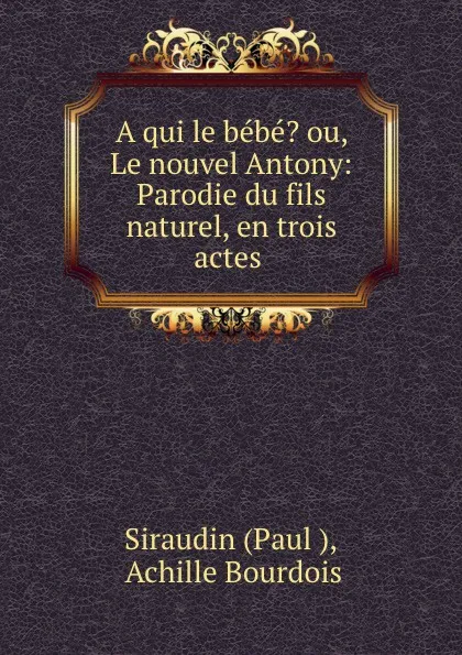 Обложка книги A qui le bebe. ou, Le nouvel Antony: Parodie du fils naturel, en trois actes ., Paul Siraudin