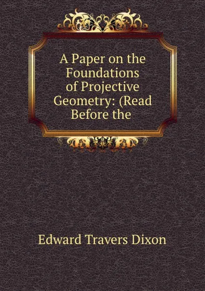 Обложка книги A Paper on the Foundations of Projective Geometry: (Read Before the ., Edward Travers Dixon