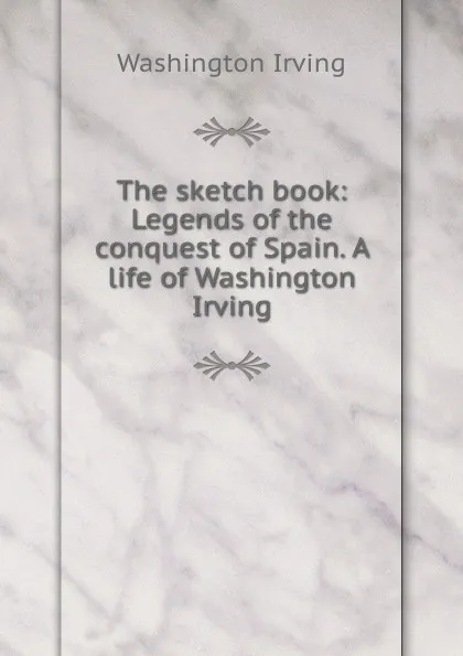 Обложка книги The sketch book: Legends of the conquest of Spain. A life of Washington Irving, Washington Irving