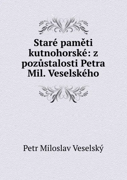 Обложка книги Stare pameti kutnohorske: z pozustalosti Petra Mil. Veselskeho, Petr Miloslav Veselský