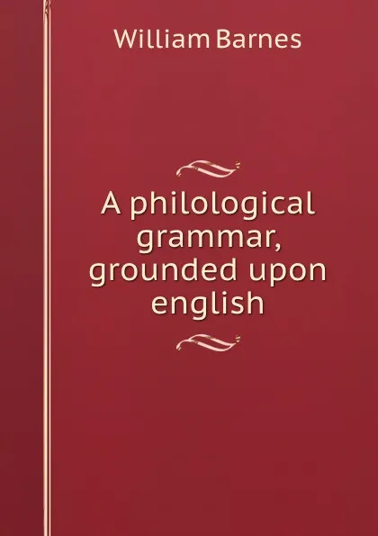 Обложка книги A philological grammar, grounded upon english, William Barnes