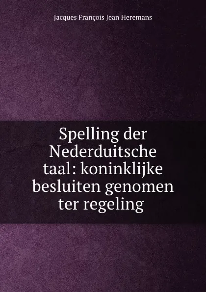 Обложка книги Spelling der Nederduitsche taal: koninklijke besluiten genomen ter regeling ., Jacques François Jean Heremans