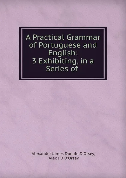 Обложка книги A Practical Grammar of Portuguese and English: 3 Exhibiting, in a Series of ., Alexander James Donald d'Orsey