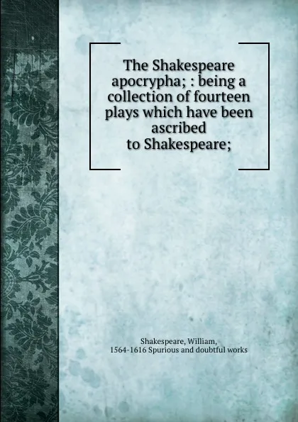 Обложка книги The Shakespeare apocrypha; : being a collection of fourteen plays which have been ascribed to Shakespeare;, William Shakespeare