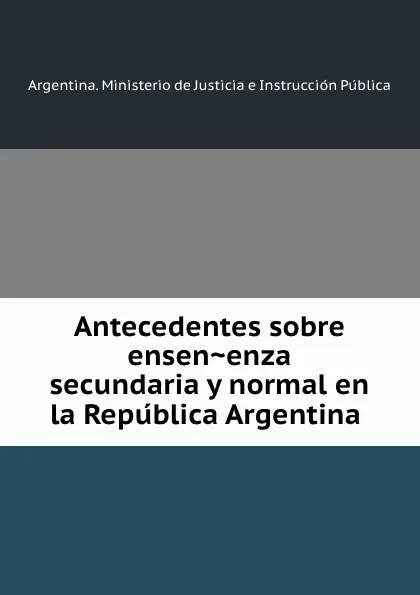 Обложка книги Antecedentes sobre ensenenza secundaria y normal en la Republica Argentina, Argentina. Ministerio de Justicia e Instrucción Pública