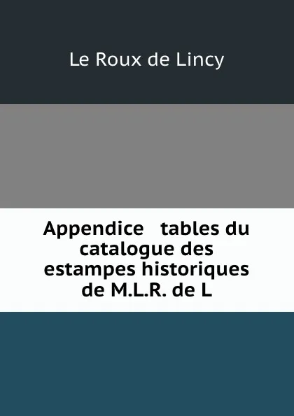 Обложка книги Appendice . tables du catalogue des estampes historiques de M.L.R. de L., Le Roux de Lincy