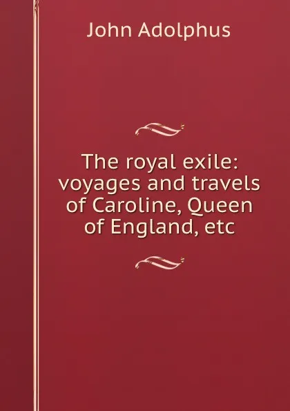 Обложка книги The royal exile: voyages and travels of Caroline, Queen of England, etc, John Adolphus