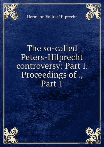 Обложка книги The so-called Peters-Hilprecht controversy: Part I. Proceedings of ., Part 1, Hilprecht Hermann Vollrat