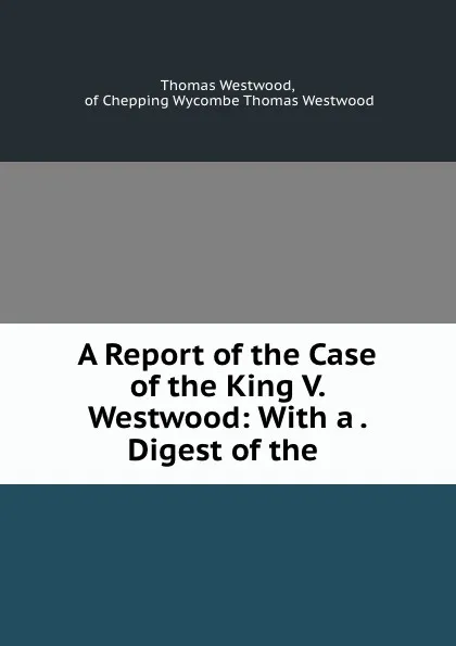 Обложка книги A Report of the Case of the King V. Westwood: With a . Digest of the ., Thomas Westwood