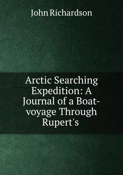 Обложка книги Arctic Searching Expedition: A Journal of a Boat-voyage Through Rupert.s ., John Richardson