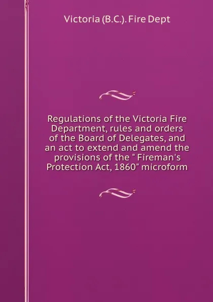 Обложка книги Regulations of the Victoria Fire Department, rules and orders of the Board of Delegates, and an act to extend and amend the provisions of the 