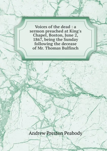 Обложка книги Voices of the dead : a sermon preached at King.s Chapel, Boston, June 2, 1867, being the Sunday following the decease of Mr. Thomas Bulfinch, Andrew P. Peabody