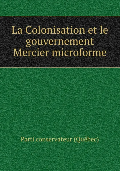 Обложка книги La Colonisation et le gouvernement Mercier microforme, Parti conservateur Québec