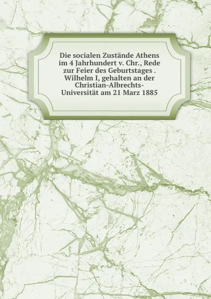 Обложка книги Die socialen Zustande Athens im 4 Jahrhundert v. Chr., Rede zur Feier des Geburtstages . Wilhelm I, gehalten an der Christian-Albrechts-Universitat am 21 Marz 1885, Friedrich Blass