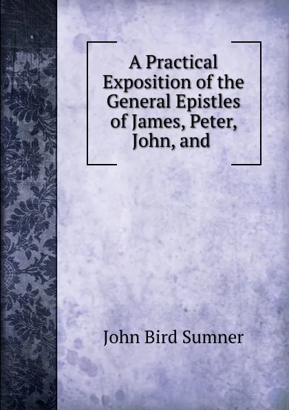 Обложка книги A Practical Exposition of the General Epistles of James, Peter, John, and ., John Bird Sumner