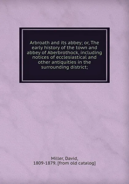 Обложка книги Arbroath and its abbey; or, The early history of the town and abbey of Aberbrothock, including notices of ecclesiastical and other antiquities in the surrounding district;, David Miller