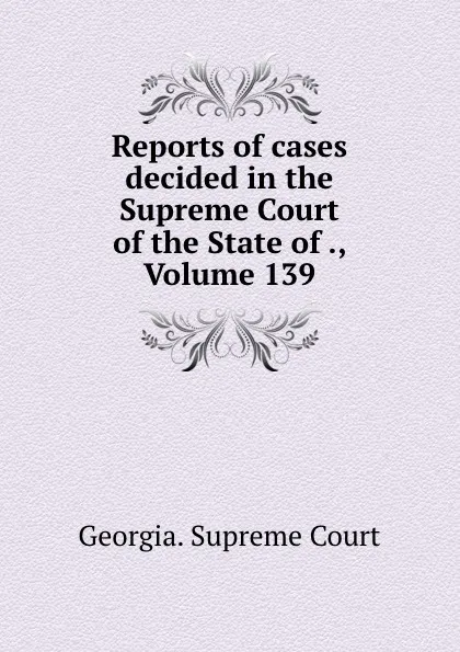 Обложка книги Reports of cases decided in the Supreme Court of the State of ., Volume 139, Georgia. Supreme Court