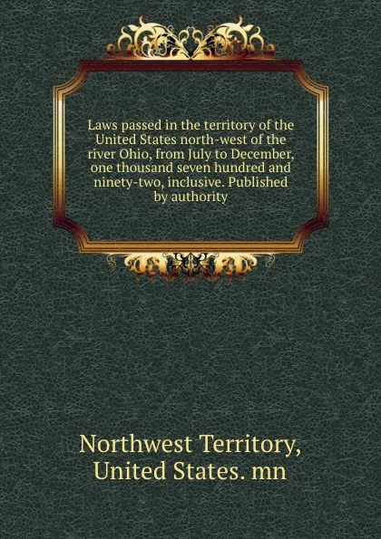 Обложка книги Laws passed in the territory of the United States north-west of the river Ohio, from July to December, one thousand seven hundred and ninety-two, inclusive. Published by authority, Northwest Territory