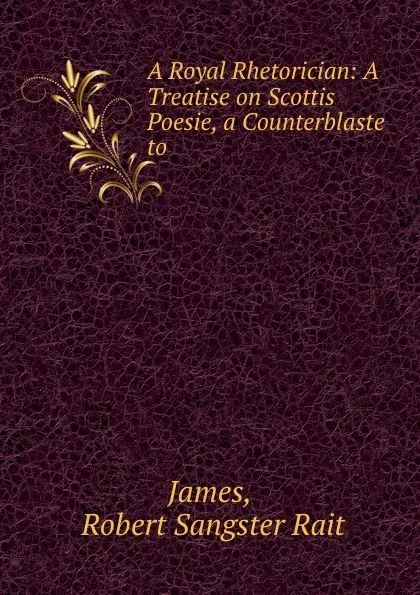 Обложка книги A Royal Rhetorician: A Treatise on Scottis Poesie, a Counterblaste to ., Robert Sangster Rait James