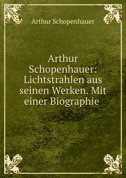 Обложка книги Arthur Schopenhauer: Lichtstrahlen aus seinen Werken. Mit einer Biographie ., Артур Шопенгауэр