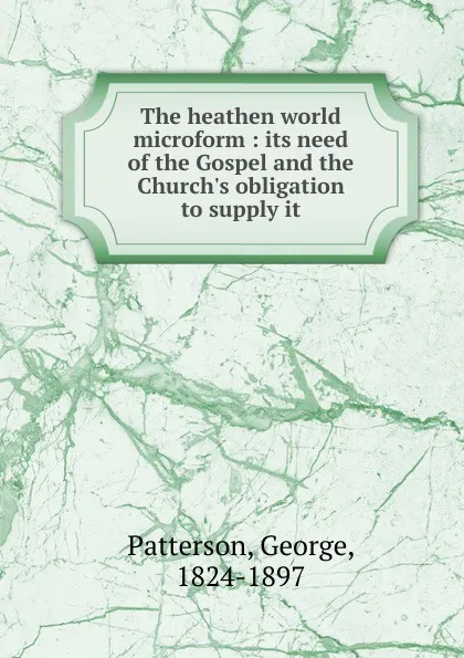 Обложка книги The heathen world microform : its need of the Gospel and the Church.s obligation to supply it, George Patterson