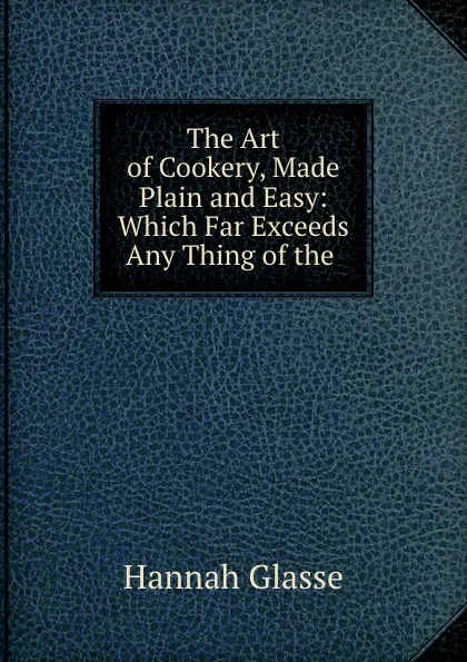 Обложка книги The Art of Cookery, Made Plain and Easy: Which Far Exceeds Any Thing of the ., Hannah Glasse