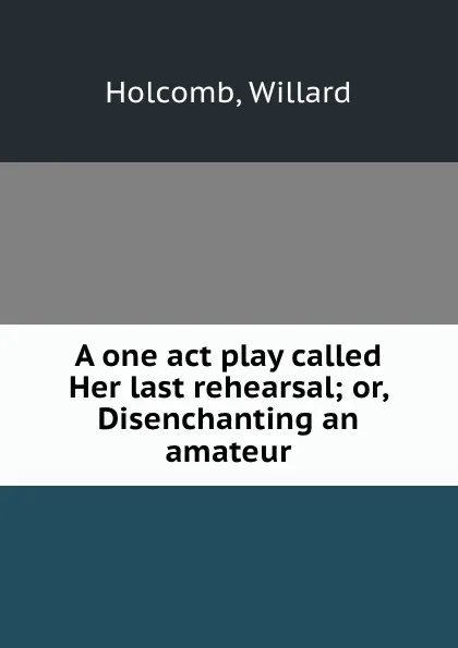 Обложка книги A one act play called Her last rehearsal; or, Disenchanting an amateur, Willard Holcomb