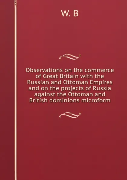 Обложка книги Observations on the commerce of Great Britain with the Russian and Ottoman Empires and on the projects of Russia against the Ottoman and British dominions microform, W. B