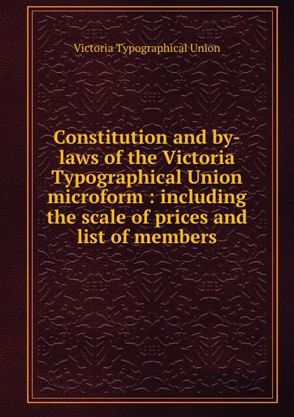 Обложка книги Constitution and by-laws of the Victoria Typographical Union microform : including the scale of prices and list of members, Victoria Typographical Union