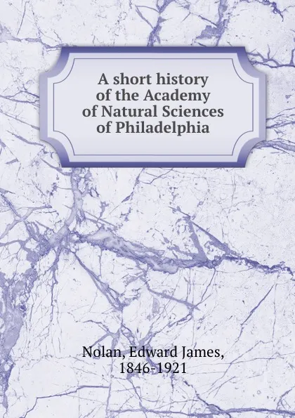 Обложка книги A short history of the Academy of Natural Sciences of Philadelphia, Edward James Nolan