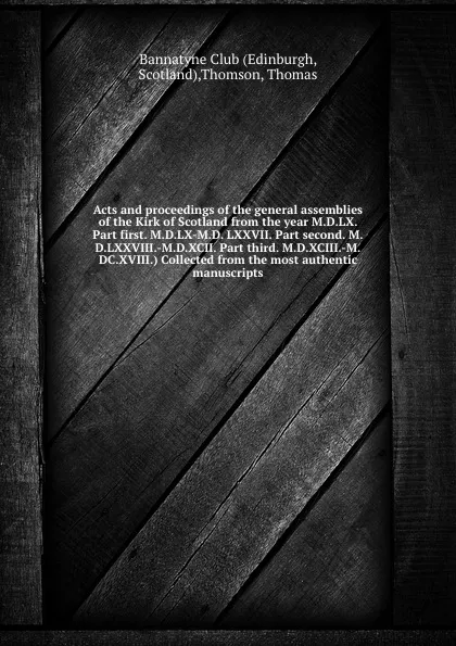 Обложка книги Acts and proceedings of the general assemblies of the Kirk of Scotland from the year M.D.LX. Part first. M.D.LX-M.D. LXXVII. Part second. M.D.LXXVIII.-M.D.XCII. Part third. M.D.XCIII.-M.DC.XVIII.) Collected from the most authentic manuscripts, Thomas Thomson