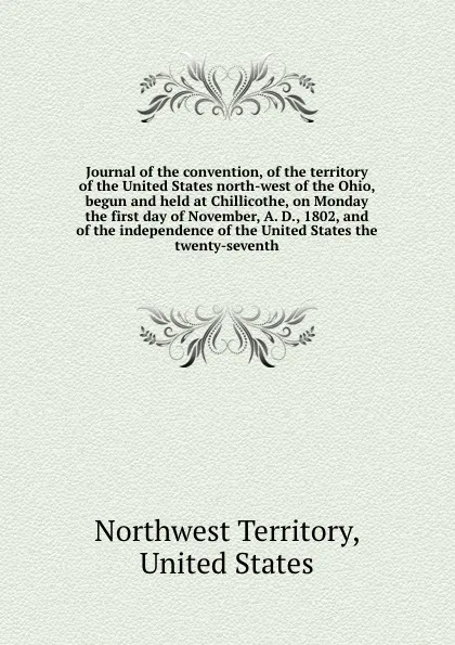 Обложка книги Journal of the convention, of the territory of the United States north-west of the Ohio, begun and held at Chillicothe, on Monday the first day of November, A. D., 1802, and of the independence of the United States the twenty-seventh, Northwest Territory