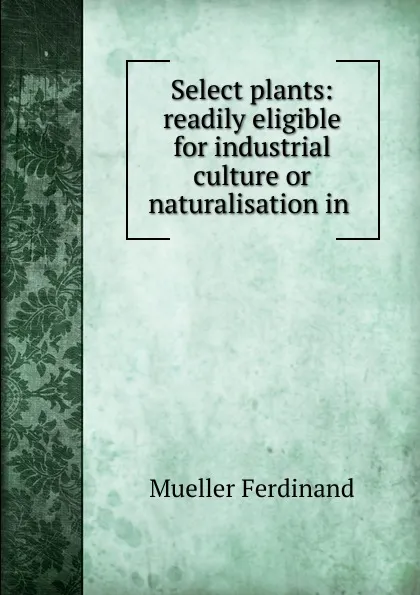 Обложка книги Select plants: readily eligible for industrial culture or naturalisation in ., Mueller Ferdinand von