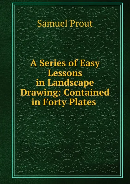 Обложка книги A Series of Easy Lessons in Landscape Drawing: Contained in Forty Plates ., Samuel Prout