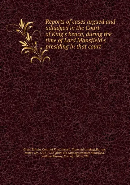 Обложка книги Reports of cases argued and adjudged in the Court of King.s bench, during the time of Lord Mansfield.s presiding in that court, Great Britain. Court of King's bench