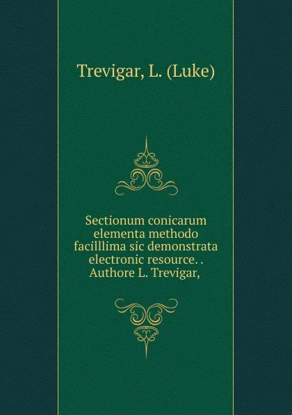 Обложка книги Sectionum conicarum elementa methodo facilllima sic demonstrata electronic resource. . Authore L. Trevigar,, Luke Trevigar