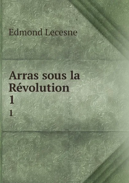 Обложка книги Arras sous la Revolution. 1, Edmond Lecesne