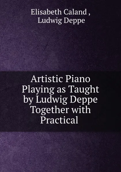 Обложка книги Artistic Piano Playing as Taught by Ludwig Deppe Together with Practical ., Elisabeth Caland