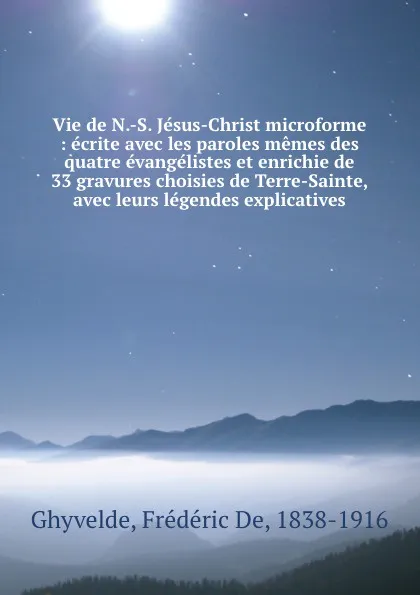 Обложка книги Vie de N.-S. Jesus-Christ microforme : ecrite avec les paroles memes des quatre evangelistes et enrichie de 33 gravures choisies de Terre-Sainte, avec leurs legendes explicatives, Frédéric de Ghyvelde