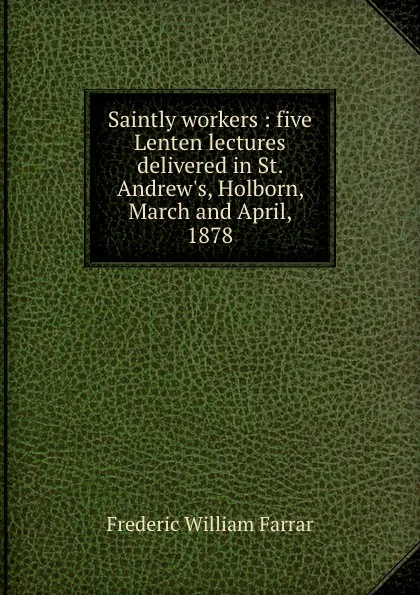 Обложка книги Saintly workers : five Lenten lectures delivered in St. Andrew.s, Holborn, March and April, 1878, F. W. Farrar
