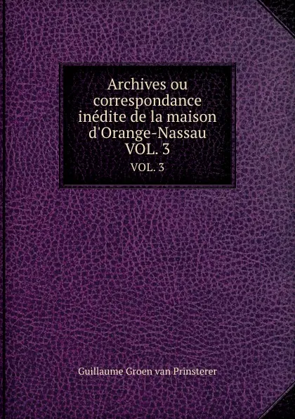 Обложка книги Archives ou correspondance inedite de la maison d.Orange-Nassau. VOL. 3, Guillaume Groen van Prinsterer