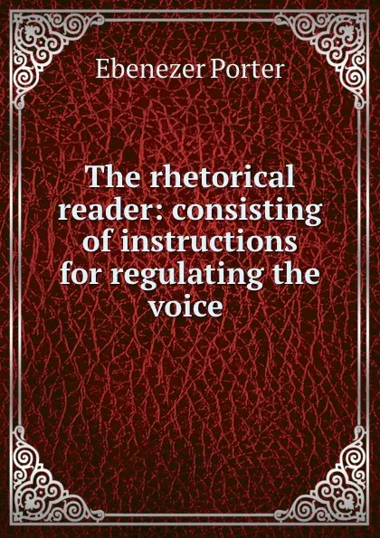 Обложка книги The rhetorical reader: consisting of instructions for regulating the voice ., Ebenezer Porter