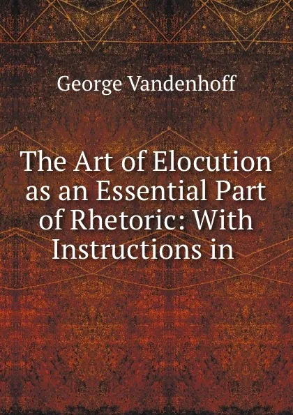 Обложка книги The Art of Elocution as an Essential Part of Rhetoric: With Instructions in ., George Vandenhoff