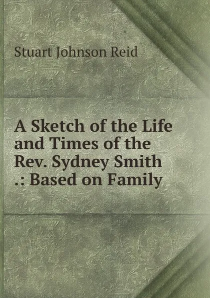 Обложка книги A Sketch of the Life and Times of the Rev. Sydney Smith .: Based on Family ., Stuart Johnson Reid