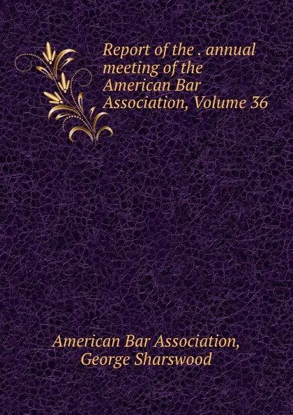 Обложка книги Report of the . annual meeting of the American Bar Association, Volume 36, George Sharswood