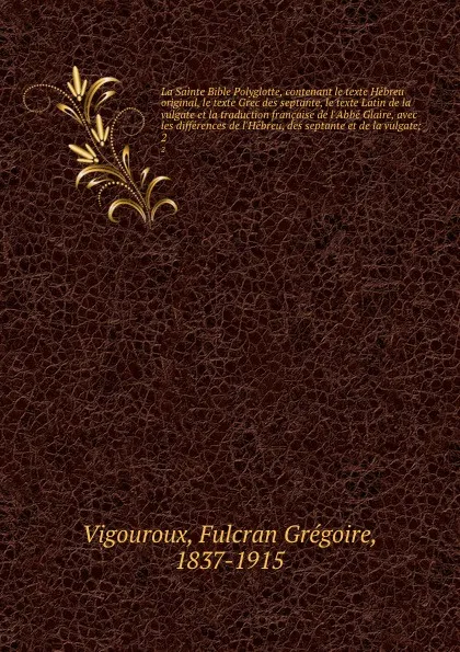 Обложка книги La Sainte Bible Polyglotte, contenant le texte Hebreu original, le texte Grec des septante, le texte Latin de la vulgate et la traduction francaise de l.Abbe Glaire, avec les differences de l.Hebreu, des septante et de la vulgate;. 2, Fulcran Grégoire Vigouroux