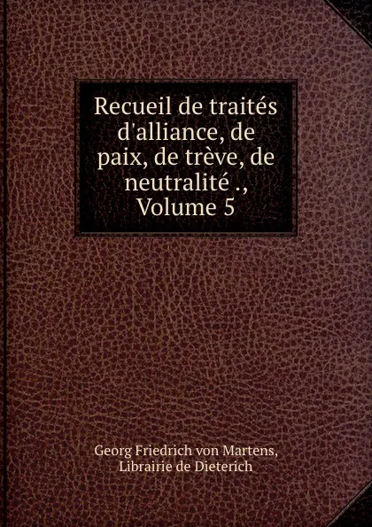 Обложка книги Recueil de traites d.alliance, de paix, de treve, de neutralite ., Volume 5, Georg Friedrich von Martens