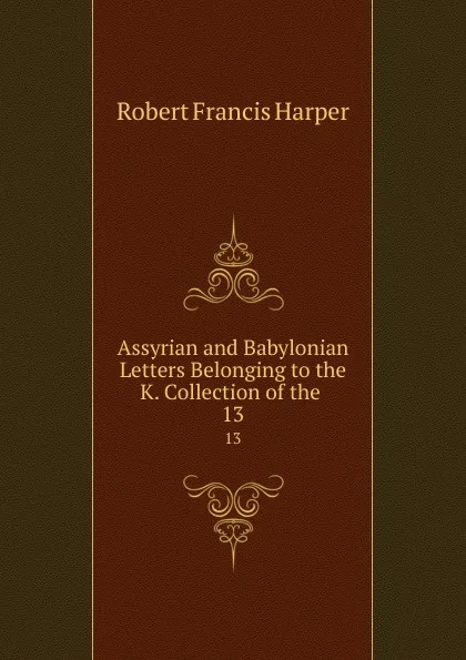 Обложка книги Assyrian and Babylonian Letters Belonging to the K. Collection of the . 13, Robert Francis Harper